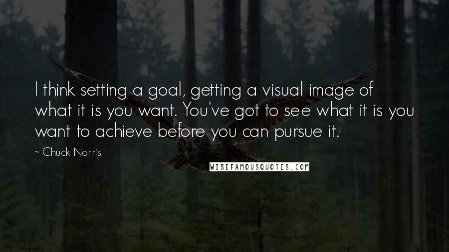 Chuck Norris Quotes: I think setting a goal, getting a visual image of what it is you want. You've got to see what it is you want to achieve before you can pursue it.