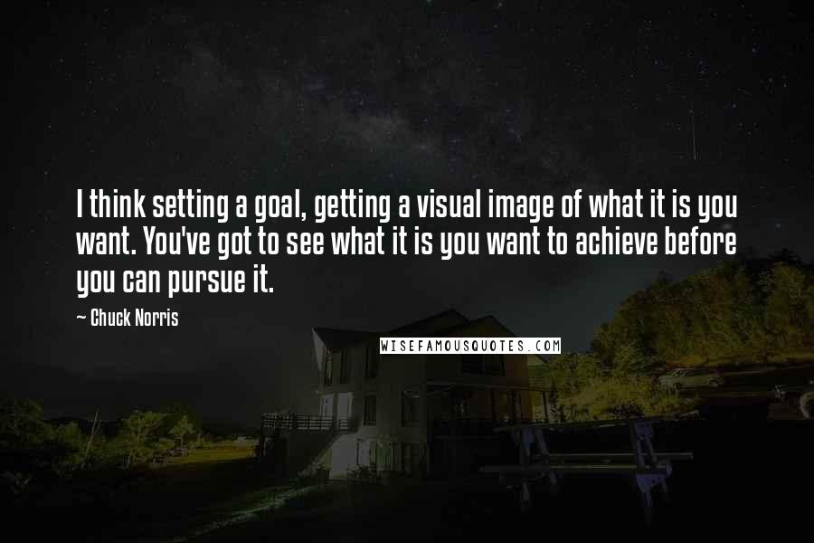 Chuck Norris Quotes: I think setting a goal, getting a visual image of what it is you want. You've got to see what it is you want to achieve before you can pursue it.