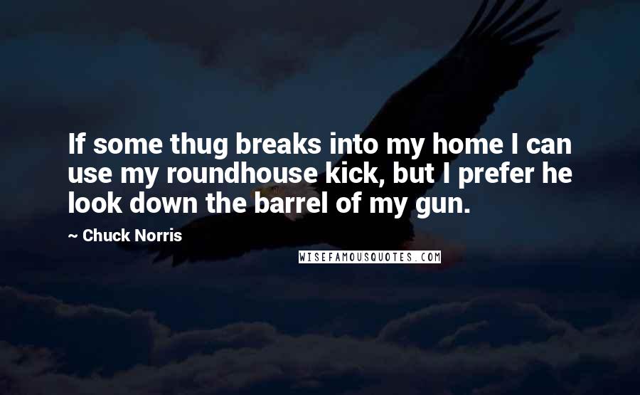 Chuck Norris Quotes: If some thug breaks into my home I can use my roundhouse kick, but I prefer he look down the barrel of my gun.