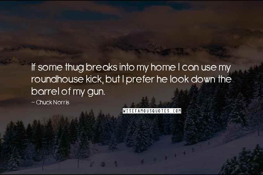 Chuck Norris Quotes: If some thug breaks into my home I can use my roundhouse kick, but I prefer he look down the barrel of my gun.