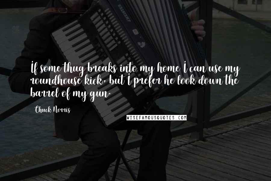 Chuck Norris Quotes: If some thug breaks into my home I can use my roundhouse kick, but I prefer he look down the barrel of my gun.