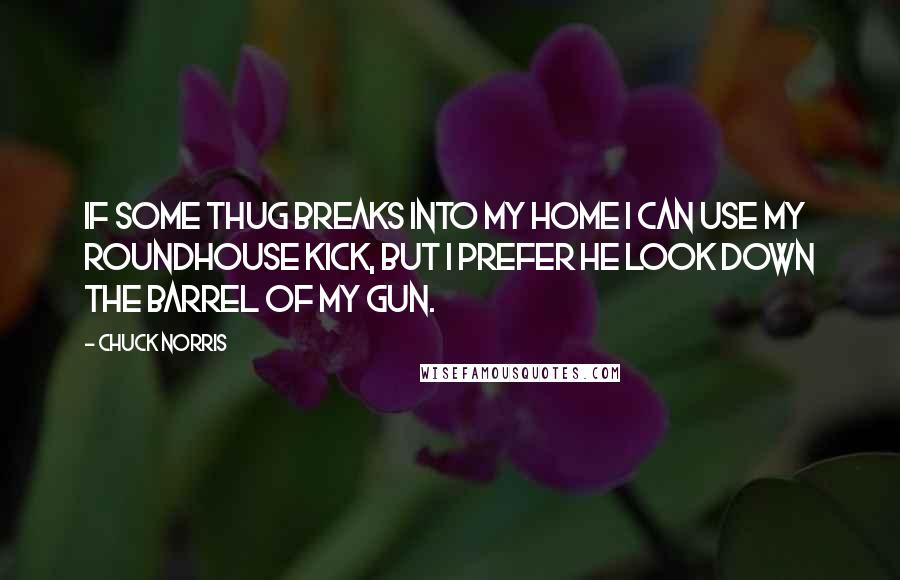 Chuck Norris Quotes: If some thug breaks into my home I can use my roundhouse kick, but I prefer he look down the barrel of my gun.