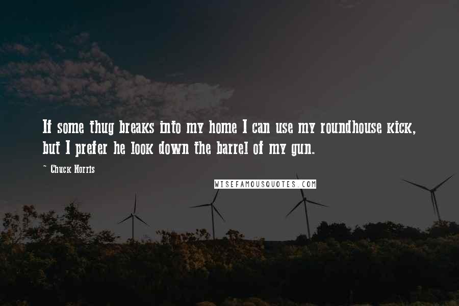 Chuck Norris Quotes: If some thug breaks into my home I can use my roundhouse kick, but I prefer he look down the barrel of my gun.