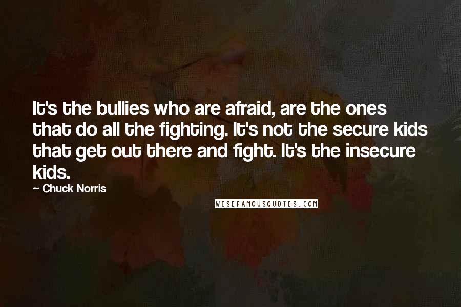 Chuck Norris Quotes: It's the bullies who are afraid, are the ones that do all the fighting. It's not the secure kids that get out there and fight. It's the insecure kids.