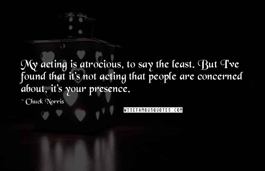 Chuck Norris Quotes: My acting is atrocious, to say the least. But I've found that it's not acting that people are concerned about, it's your presence.