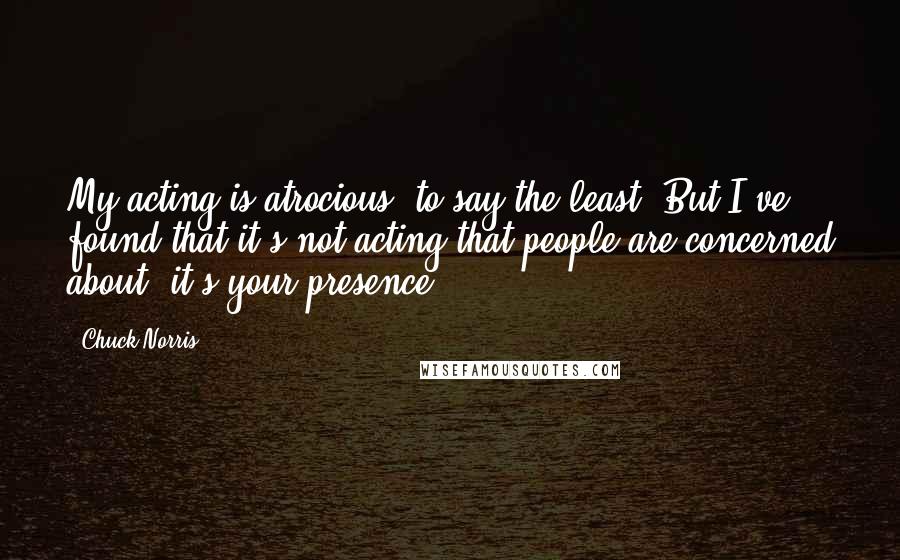 Chuck Norris Quotes: My acting is atrocious, to say the least. But I've found that it's not acting that people are concerned about, it's your presence.