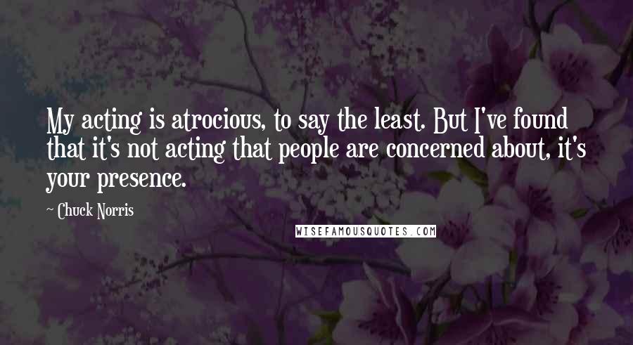 Chuck Norris Quotes: My acting is atrocious, to say the least. But I've found that it's not acting that people are concerned about, it's your presence.