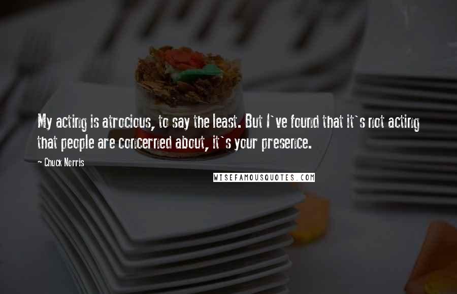 Chuck Norris Quotes: My acting is atrocious, to say the least. But I've found that it's not acting that people are concerned about, it's your presence.