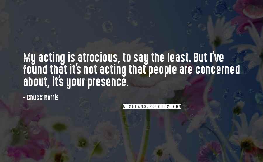 Chuck Norris Quotes: My acting is atrocious, to say the least. But I've found that it's not acting that people are concerned about, it's your presence.