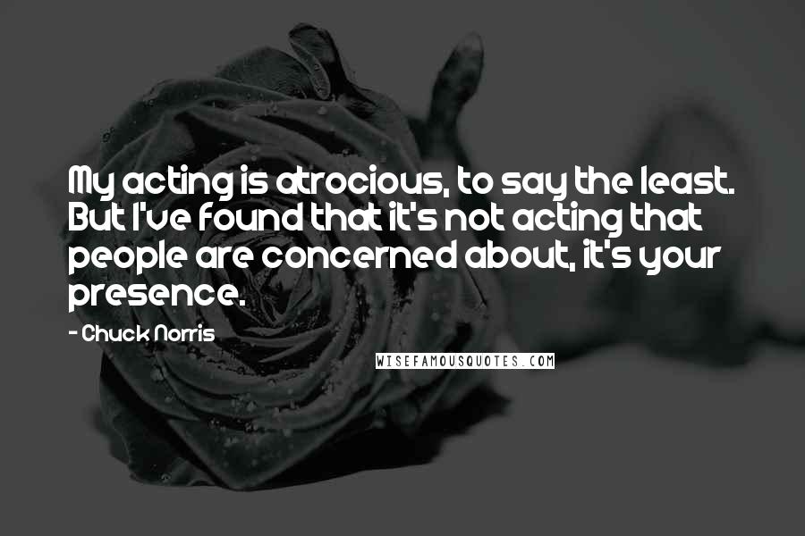 Chuck Norris Quotes: My acting is atrocious, to say the least. But I've found that it's not acting that people are concerned about, it's your presence.