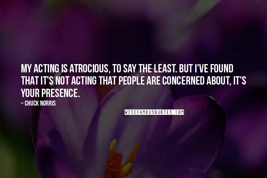 Chuck Norris Quotes: My acting is atrocious, to say the least. But I've found that it's not acting that people are concerned about, it's your presence.