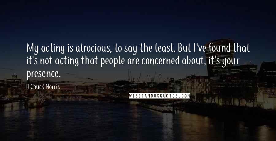 Chuck Norris Quotes: My acting is atrocious, to say the least. But I've found that it's not acting that people are concerned about, it's your presence.