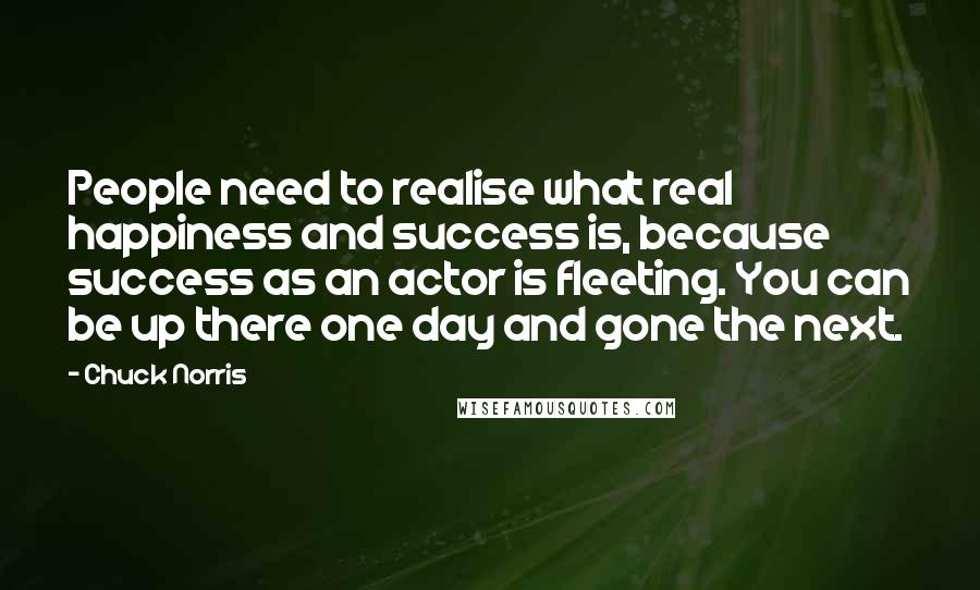 Chuck Norris Quotes: People need to realise what real happiness and success is, because success as an actor is fleeting. You can be up there one day and gone the next.
