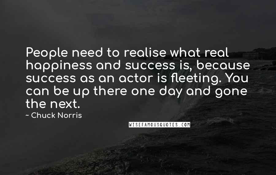 Chuck Norris Quotes: People need to realise what real happiness and success is, because success as an actor is fleeting. You can be up there one day and gone the next.