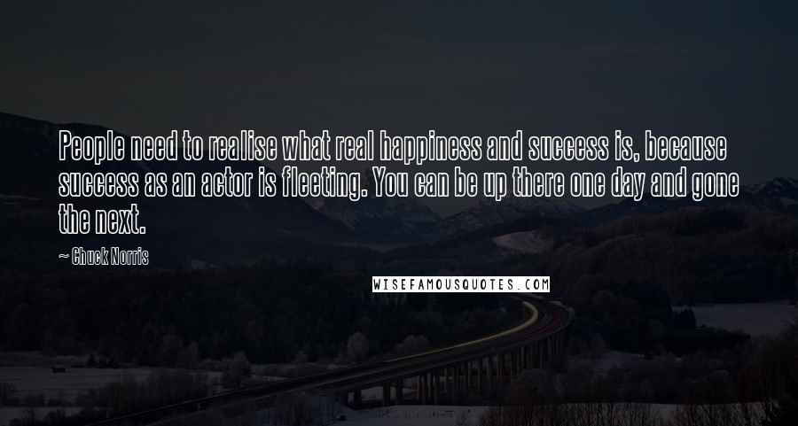 Chuck Norris Quotes: People need to realise what real happiness and success is, because success as an actor is fleeting. You can be up there one day and gone the next.