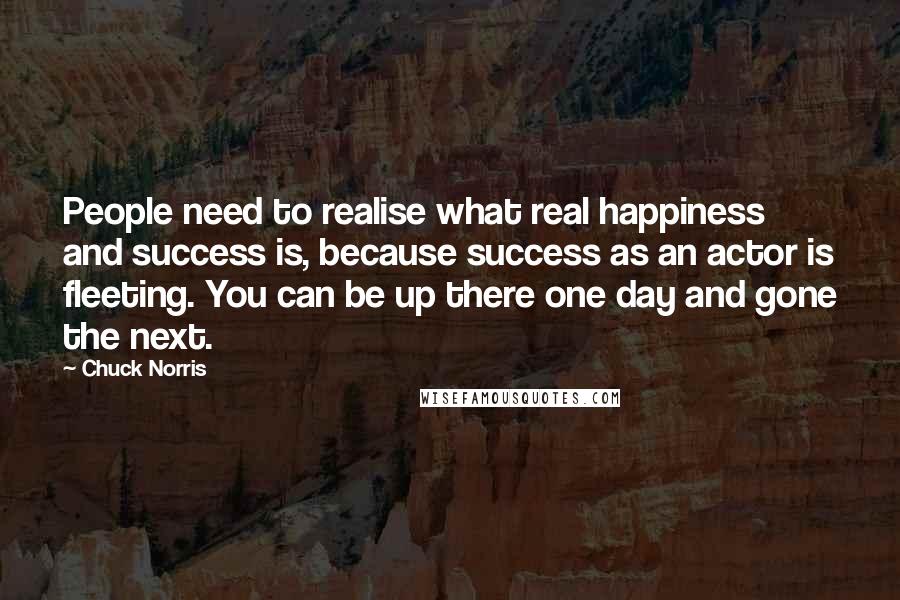 Chuck Norris Quotes: People need to realise what real happiness and success is, because success as an actor is fleeting. You can be up there one day and gone the next.