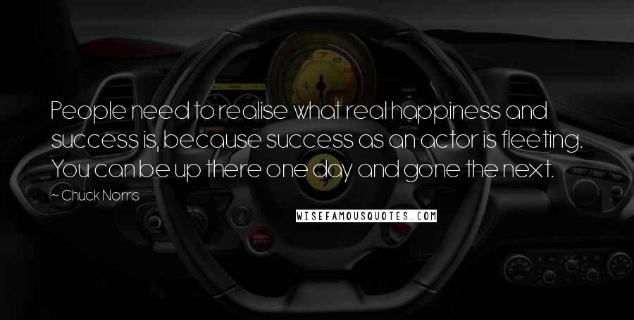 Chuck Norris Quotes: People need to realise what real happiness and success is, because success as an actor is fleeting. You can be up there one day and gone the next.