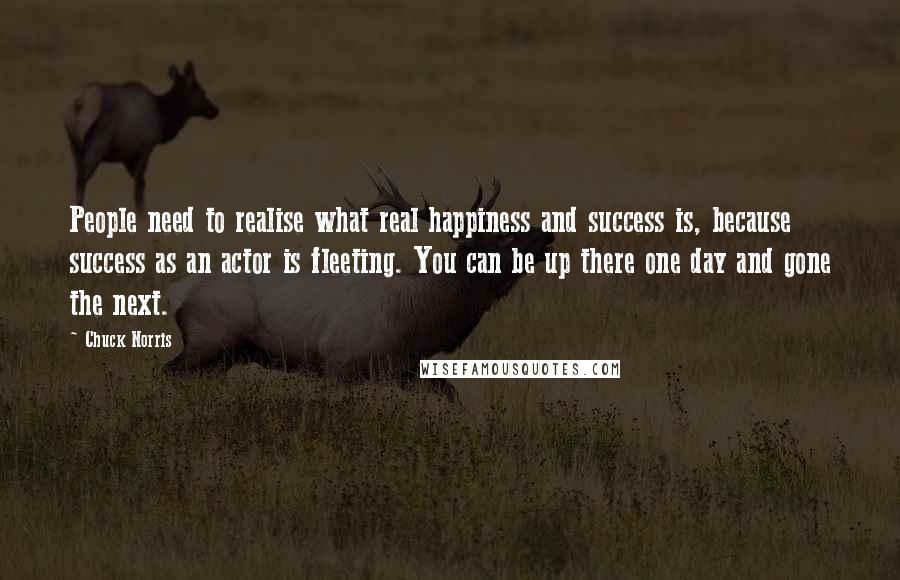 Chuck Norris Quotes: People need to realise what real happiness and success is, because success as an actor is fleeting. You can be up there one day and gone the next.