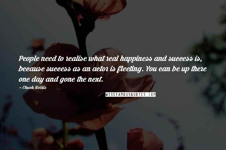 Chuck Norris Quotes: People need to realise what real happiness and success is, because success as an actor is fleeting. You can be up there one day and gone the next.