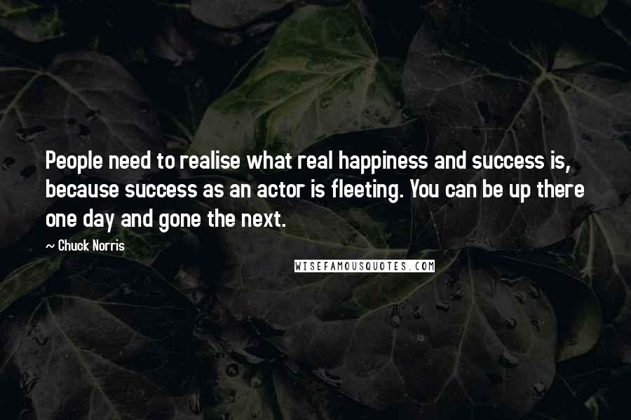 Chuck Norris Quotes: People need to realise what real happiness and success is, because success as an actor is fleeting. You can be up there one day and gone the next.