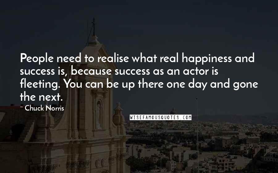 Chuck Norris Quotes: People need to realise what real happiness and success is, because success as an actor is fleeting. You can be up there one day and gone the next.