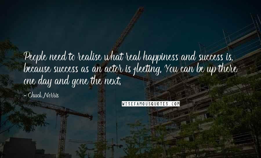 Chuck Norris Quotes: People need to realise what real happiness and success is, because success as an actor is fleeting. You can be up there one day and gone the next.