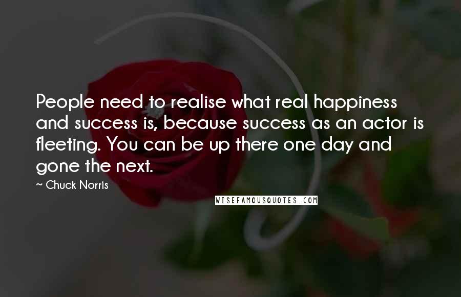 Chuck Norris Quotes: People need to realise what real happiness and success is, because success as an actor is fleeting. You can be up there one day and gone the next.