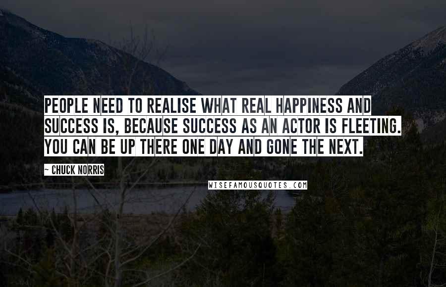 Chuck Norris Quotes: People need to realise what real happiness and success is, because success as an actor is fleeting. You can be up there one day and gone the next.