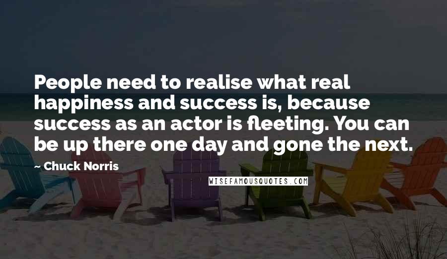 Chuck Norris Quotes: People need to realise what real happiness and success is, because success as an actor is fleeting. You can be up there one day and gone the next.