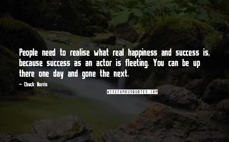 Chuck Norris Quotes: People need to realise what real happiness and success is, because success as an actor is fleeting. You can be up there one day and gone the next.