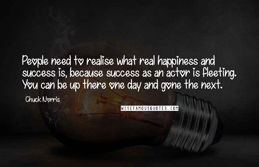 Chuck Norris Quotes: People need to realise what real happiness and success is, because success as an actor is fleeting. You can be up there one day and gone the next.