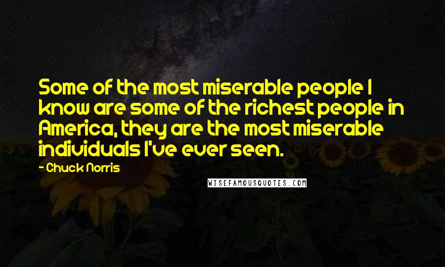 Chuck Norris Quotes: Some of the most miserable people I know are some of the richest people in America, they are the most miserable individuals I've ever seen.