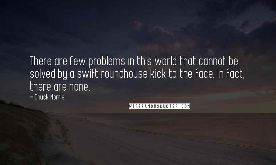 Chuck Norris Quotes: There are few problems in this world that cannot be solved by a swift roundhouse kick to the face. In fact, there are none.