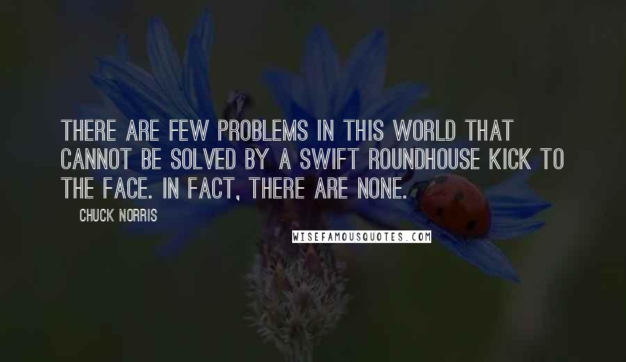 Chuck Norris Quotes: There are few problems in this world that cannot be solved by a swift roundhouse kick to the face. In fact, there are none.