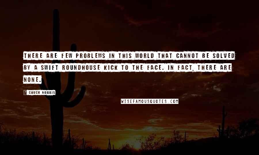 Chuck Norris Quotes: There are few problems in this world that cannot be solved by a swift roundhouse kick to the face. In fact, there are none.