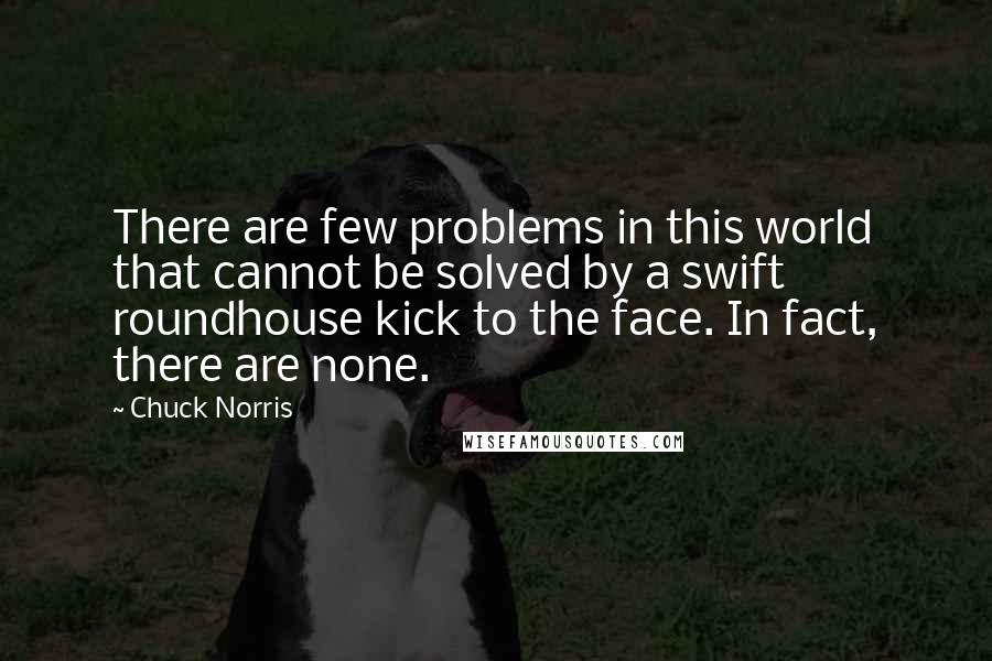 Chuck Norris Quotes: There are few problems in this world that cannot be solved by a swift roundhouse kick to the face. In fact, there are none.