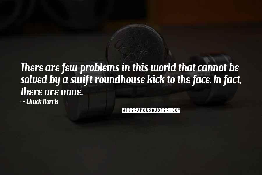 Chuck Norris Quotes: There are few problems in this world that cannot be solved by a swift roundhouse kick to the face. In fact, there are none.