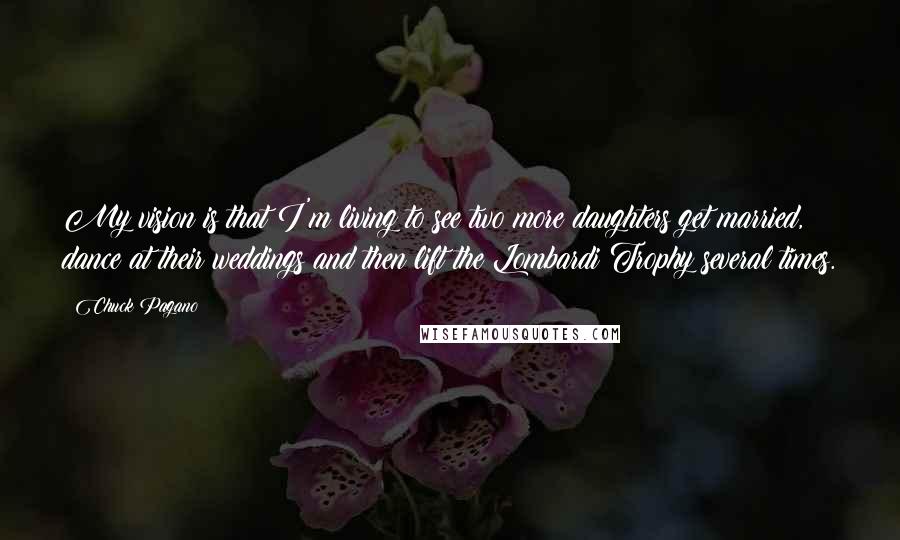 Chuck Pagano Quotes: My vision is that I'm living to see two more daughters get married, dance at their weddings and then lift the Lombardi Trophy several times.