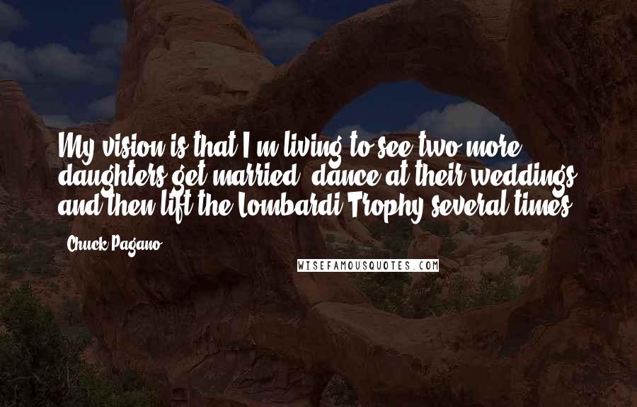 Chuck Pagano Quotes: My vision is that I'm living to see two more daughters get married, dance at their weddings and then lift the Lombardi Trophy several times.