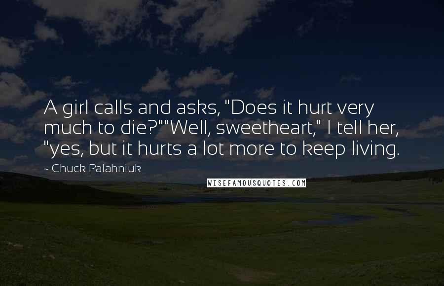 Chuck Palahniuk Quotes: A girl calls and asks, "Does it hurt very much to die?""Well, sweetheart," I tell her, "yes, but it hurts a lot more to keep living.