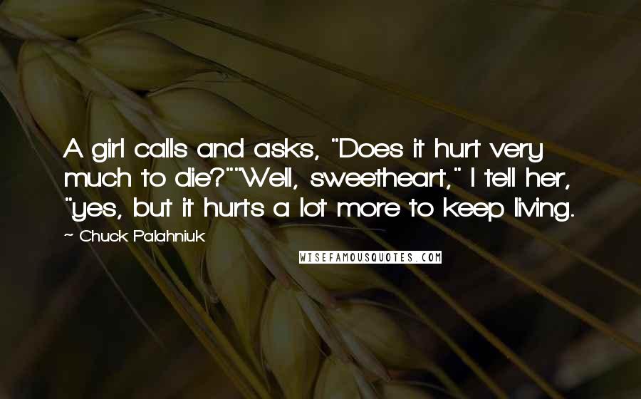 Chuck Palahniuk Quotes: A girl calls and asks, "Does it hurt very much to die?""Well, sweetheart," I tell her, "yes, but it hurts a lot more to keep living.