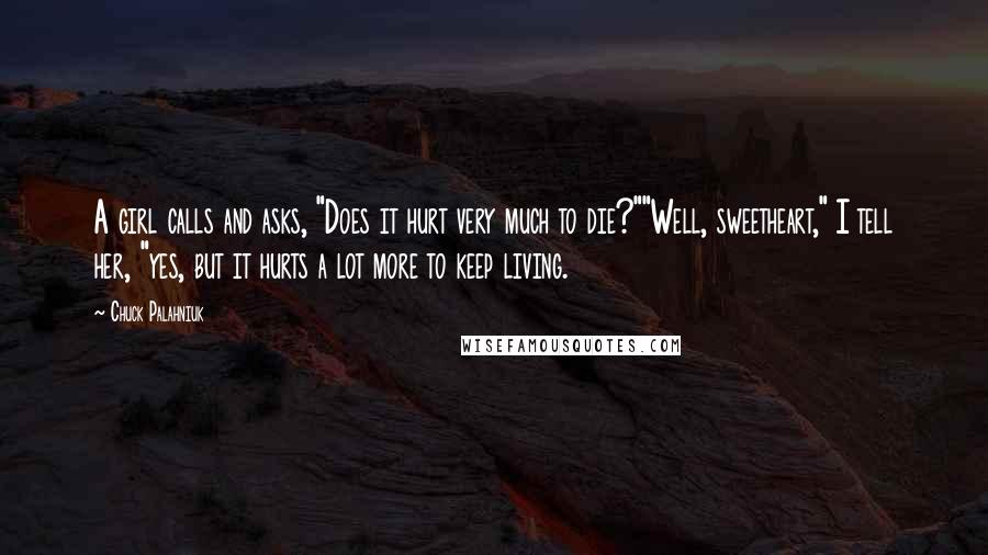 Chuck Palahniuk Quotes: A girl calls and asks, "Does it hurt very much to die?""Well, sweetheart," I tell her, "yes, but it hurts a lot more to keep living.