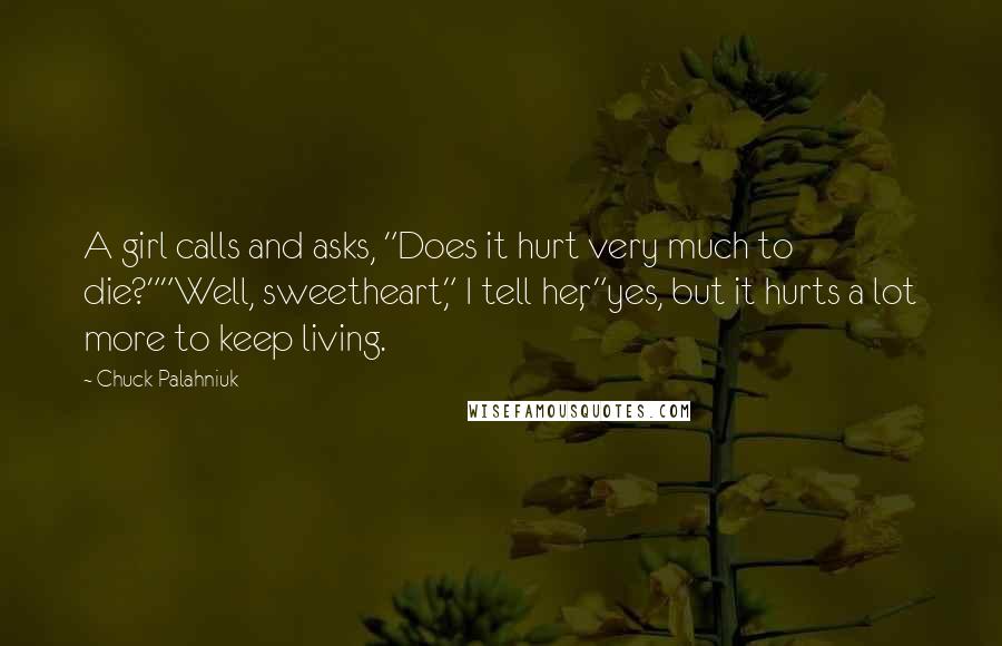 Chuck Palahniuk Quotes: A girl calls and asks, "Does it hurt very much to die?""Well, sweetheart," I tell her, "yes, but it hurts a lot more to keep living.