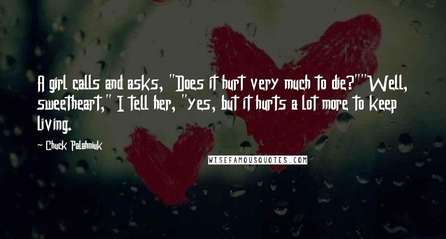 Chuck Palahniuk Quotes: A girl calls and asks, "Does it hurt very much to die?""Well, sweetheart," I tell her, "yes, but it hurts a lot more to keep living.