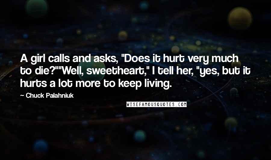 Chuck Palahniuk Quotes: A girl calls and asks, "Does it hurt very much to die?""Well, sweetheart," I tell her, "yes, but it hurts a lot more to keep living.