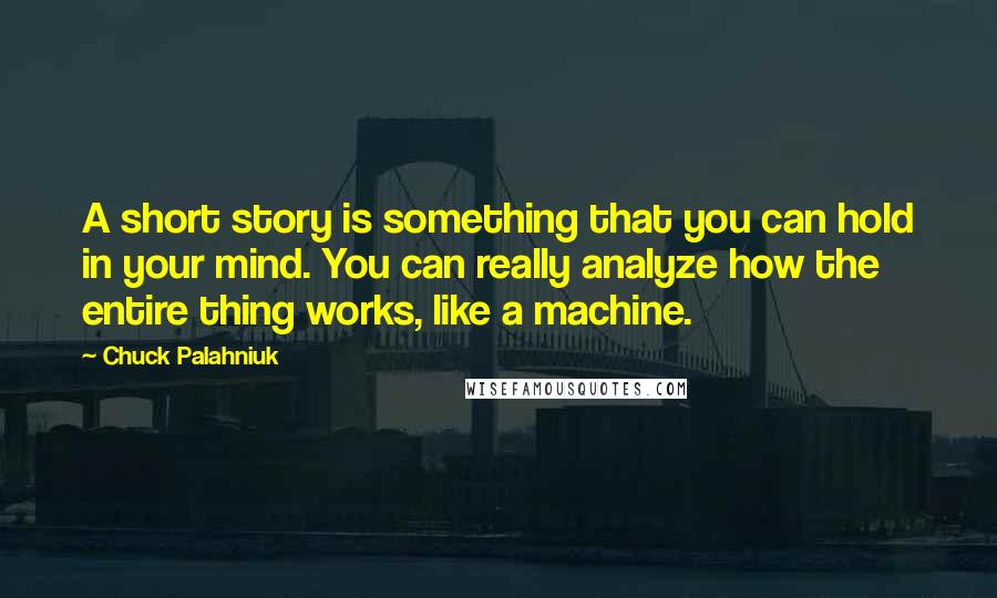 Chuck Palahniuk Quotes: A short story is something that you can hold in your mind. You can really analyze how the entire thing works, like a machine.