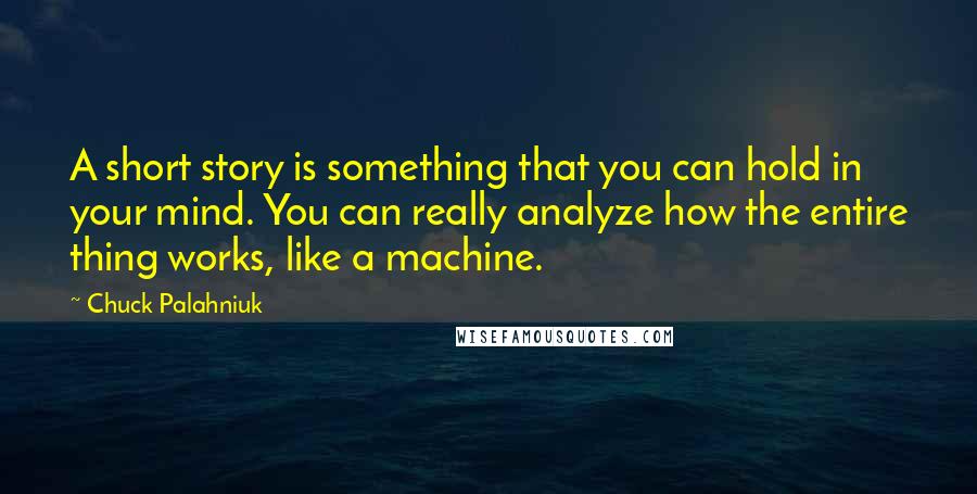 Chuck Palahniuk Quotes: A short story is something that you can hold in your mind. You can really analyze how the entire thing works, like a machine.