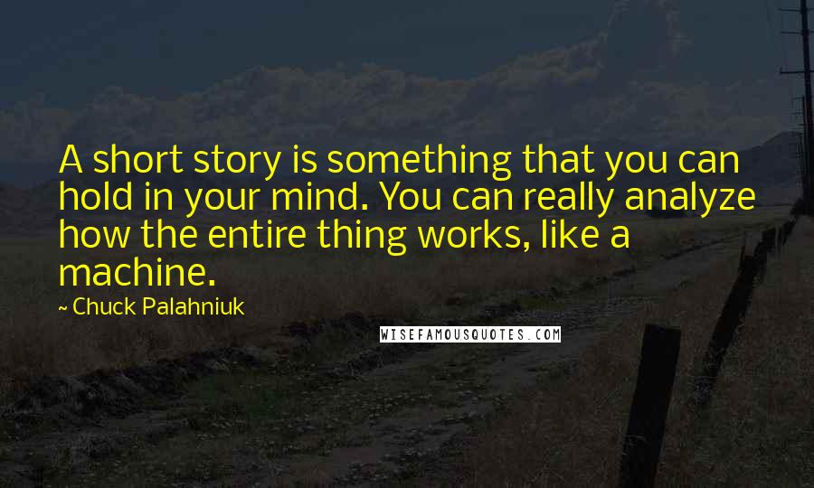 Chuck Palahniuk Quotes: A short story is something that you can hold in your mind. You can really analyze how the entire thing works, like a machine.