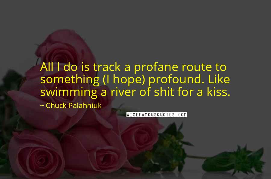 Chuck Palahniuk Quotes: All I do is track a profane route to something (I hope) profound. Like swimming a river of shit for a kiss.