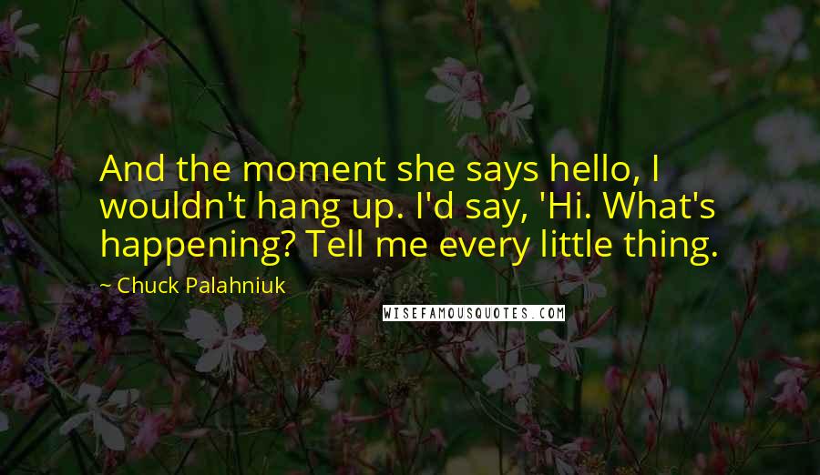 Chuck Palahniuk Quotes: And the moment she says hello, I wouldn't hang up. I'd say, 'Hi. What's happening? Tell me every little thing.